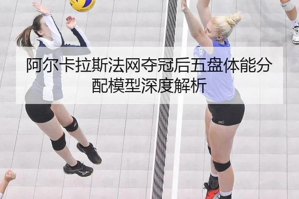 阿尔卡拉斯法网夺冠后五盘体能分配模型深度解析